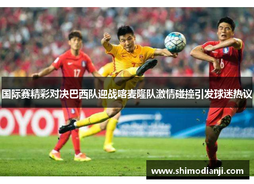 国际赛精彩对决巴西队迎战喀麦隆队激情碰撞引发球迷热议