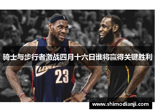 骑士与步行者激战四月十六日谁将赢得关键胜利